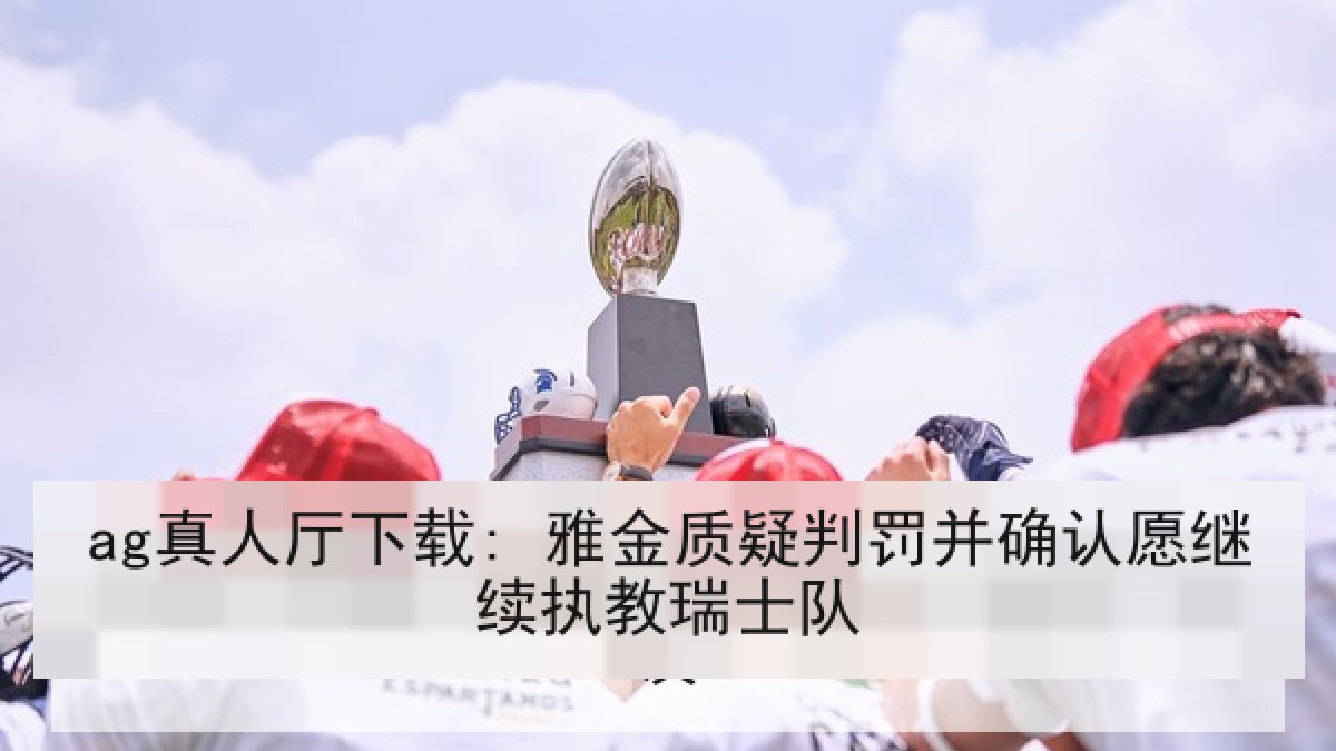 ag真人厅下载: 雅金质疑判罚并确认愿继续执教瑞士队