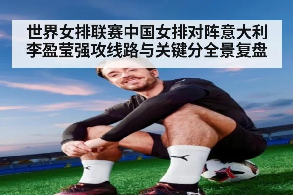 世界女排联赛中国女排对阵意大利李盈莹强攻线路与关键分全景复盘